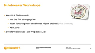 Public
Mut zur Digitalen Transformation
› Kreativität fördern durch:
› Nur das Ziel ist vorgegeben
› Jeder Vorschlag muss bestehende Regeln brechen (nicht Gesetzte)
› Kein „aber“
› Scheitern ist erlaubt – der Weg ist das Ziel
Rulebreaker Workshops
25.02.2018
12Harald Schirmer, © Continental AG
 