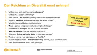 Public
Mut zur Digitalen Transformation
Den Reichtum an Diversität ernst nehmen!
25 February 2018
Harald Schirmer © Continental AG
1. "Will continue work, as I have no time to spend"
2. "Will ask for a classroom training"
3. "I am curious, I will explore - pressing every button, to see what it does"
4. "Hope for a webinar, so I can decide when and where to learn"
5. "Want to have a guideline, what to do where"
6. "Need a person who gives me a hand during the first steps"
7. "Would look for examples and talk to others about their
8. "Wait for my boss to tell me about his expectation"
9. "Check our Enterprise Social Media for best rated practices"
10. "Need no training, I just want access to YouTube"
11. "I use it already at home, I do not need training and will just go on with my work"
12. "I will read the manual, when I have questions"
 