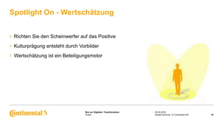 Public
Mut zur Digitalen Transformation
› Richten Sie den Scheinwerfer auf das Positive
› Kulturprägung entsteht durch Vorbilder
› Wertschätzung ist ein Beteiligungsmotor
Spotlight On - Wertschätzung
25.02.2018
16Harald Schirmer, © Continental AG
 