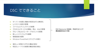 DSC でできること
 サーバーの役割と機能の有効化または無効化
 レジストリ設定の管理
 ファイルとディレクトリの管理
 プロセスとサービスの開始、停止、および管理
 グループおよびユーザー アカウントの管理
 新しいソフトウェアの展開
 環境変数の管理
 Windows PowerShell スクリプトの実行
 望ましい状態からずれた構成の修正
 特定のノードでの実際の構成状態の検出
DSC Resource を追加、作成することで
構成範囲を拡大可能
 