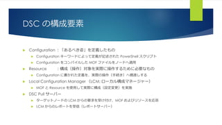 DSC の構成要素
 Configuration ：「あるべき姿」を定義したもの
 Configuration キーワードによって定義が記述された PowerShell スクリプト
 Configuration をコンパイルした MOF ファイルをノードへ適用
 Resource ：構成（操作）対象を実際に操作するために必要なもの
 Configuration に書かれた定義を、実際の操作（手続き）へ橋渡しする
 Local Configuration Manager （LCM; ローカル構成マネージャー）
 MOF と Resource を使用して実際に構成（設定変更）を実施
 DSC Pull サーバー
 ターゲットノードの LCM からの要求を受け付け、MOF およびリソースを応答
 LCM からのレポートを受信（レポートサーバー）
 