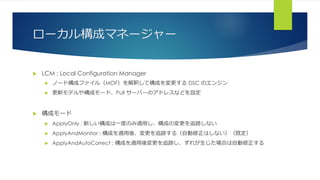 ローカル構成マネージャー
 LCM : Local Configuration Manager
 ノード構成ファイル（MOF）を解釈して構成を変更する DSC のエンジン
 更新モデルや構成モード、Pull サーバーのアドレスなどを設定
 構成モード
 ApplyOnly : 新しい構成は一度のみ適用し、構成の変更を追跡しない
 ApplyAndMonitor : 構成を適用後、変更を追跡する（自動修正はしない）（既定）
 ApplyAndAutoCorrect : 構成を適用後変更を追跡し、ずれが生じた場合は自動修正する
 
