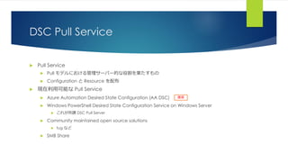 DSC Pull Service
 Pull Service
 Pull モデルにおける管理サーバー的な役割を果たすもの
 Configuration と Resource を配布
 現在利用可能な Pull Service
 Azure Automation Desired State Configuration (AA DSC)
 Windows PowerShell Desired State Configuration Service on Windows Server
 これが所謂 DSC Pull Server
 Community maintained open source solutions
 tug など
 SMB Share
推奨
 