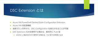 DSC Extension とは
 Azure VM PowerShell Desired State Configuration Extension
 Azure VM の拡張機能
 仮想マシンの外から、DSC Configuration を実行させることが可能
 DSC Extension のみを使用する場合は、基本的に Push 型
 AADSC と組み合わせて使用する場合は、Pull 型での利用となる
 