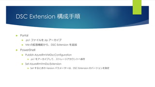 DSC Extension 構成手順
 Portal
 .ps1 ファイルを zip アーカイブ
 VM の拡張機能から、DSC Extension を追加
 PowerShell
 Publish-AzureRmVMDscConfiguration
 .ps1 をアーカイブして、ストレージアカウントへ保存
 Set-AzureRmVmDscExtension
 Set するときの Version パラメーターは、DSC Extension のバージョンを指定
 