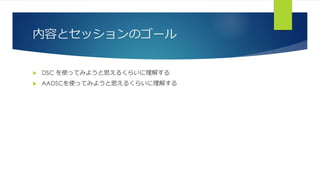内容とセッションのゴール
 DSC を使ってみようと思えるくらいに理解する
 AADSCを使ってみようと思えるくらいに理解する
 