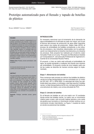 125
Diseño y Tecnología
Ind. data 20(1), 2017
Prototipo automatizado para el llenado y tapado de botellas
de plástico
José Velásquez Costa 1
Juber Gonzales Prado2
1	 Doctor en Gestión Empresarial, docente de Ingeniería Industrial, URP. 	
E-mail: jose.velasquezc@urp.pe
2	 Alumno de la Escuela de Ingeniería Industrial. 	
E-mail: juber.gonzales@urp.edu.pe
Recibido: 02/05/2017	 Aceptado: 14/06/2017
RESUMEN
El presente artículo describe la implementación de un
prototipo automatizado para el llenado y tapado de bo-
tellas de plástico, con la finalidad de incrementar el nivel
de calidad de los productos así como la productividad en
el envasado de las botellas. El prototipo ha sido desarro-
llado con actuadores neumáticos, sensores, electrovál-
vulas, solenoides, motores y un controlador lógico pro-
gramable (PLC S7-1200) así como también una rueda
de ginebra para que este pueda controlar el proceso de
manera automática, reduciendo los cuellos de botella y
permitiendo un llenado uniforme. Para la implementación
del proyecto, la parte mecánica se conectó con la parte
neumática y eléctrica.
Palabras clave: Prototipo, proceso automatizado, rueda
de ginebra.
Automated prototype for the filling and
capping of plastic bottles
ABSTRACT
This paper describes the implementation of an automated
prototype for the filling and capping of plastic bottles, in
order to increase the quality level of the products as
well as the productivity in the bottling of the bottles.
The prototype has been developed with pneumatic
actuators, sensors, solenoid valves, solenoids, motors
and a programmable logic controller (PLC S7-1200) as
well as a gin wheel so that it can control the process
automatically, reducing the bottlenecks And allowing
uniform filling. For the implementation of the project, the
mechanical part was connected to the pneumatic and
electrical part.
Keywords: Prototype, automated process, geneva
wheel.
INTRODUCCIÓN
Es necesario mencionar que el incremento de la demanda de
agua embotellada en el mercado es cada vez mayor, por lo que
la técnica del proceso de producción de agua debe mejorarse
para reducir sus costos de producción. Según Hale (2010), el
proceso de embotellado de botellas corresponde a una indus-
tria de procesos y las industrias relacionadas con la automati-
zación son básicamente la industria manufacturera y la industria
de procesos. Este proyecto fue realizado por el alumno Juber
Gonzales Prado en el curso “Procesos de Manufactura Asistida
por Computadora II”, de la Escuela Profesional de Ingeniería In-
dustrial de la Universidad Ricardo Palma.
El proyecto, si bien es cierto está enfocado al embotellado de
agua, se puede extrapolar a cualquier otro líquido que requiera
ser embotellado. El proyecto consta de cinco etapas cada una
de las cuales se describe de manera concisa según lo imple-
mentado.
Etapa 1: Alimentación de botellas
Para comenzar este proceso se colocan las botellas de plástico
vacías en la faja transportadora que es controlada por un motor
de 220 VAC, HP ¾, RPM 2850. La velocidad del motor fue cali-
brada dado que posee un embrague, esta faja soporta 5 botellas
vacías. La faja transportadora de 60 cms. de largo está hecha de
una estructura de metal y una correa articulada de PVC.
Etapa 2: Llenado de botellas
En el llenado de botellas se usó una matriz con 10 cavidades
donde entran las botellas vacías. La matriz usa un movimiento
rotativo paso a paso, esto se pudo realizar gracias a una rueda
de ginebra que convierte un movimiento circular continuo en un
movimiento circular intermitente. La Figura 1 muestra la matriz
en donde se posicionan las botellas.
Revista Industrial Data 20(1): 125-130 (2017)
DOI: https://doi.org/10.15381/idata.v20i1.13294
ISSN: 1560-9146 (Impreso) / ISSN: 1810-9993 (Electrónico)
Facultad de Ingeniería Industrial - UNMSM
 