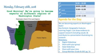 Good Morning! We’re going to become
experts on different regions of
Washington State!
Monday, February 26th, 2018
Agenda for the Day:
We are becoming experts on Washington
State!
Key Content: Geographic Features
Learning Target: I can draw evidence to
support research (including vocab.) &
contribute to a presentation illustrating my
research.
Directions:
1. Region Slideshow
2. Share with your group
3. State Slideshow
4. Share with your class
5. Group Member Grade & OEC pg. 31
1st 8:50—10:30
3rd 10:35—11:05
‘A’ Lunch 11:05—11:35
3rd(continued)
11:40—12:45
5th 12:50—2:30
 