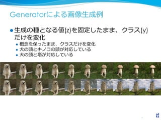 Generatorによる画像生成例
 生成の種となる値(z)を固定したまま、クラス(y)
だけを変化
 概念を保ったまま、クラスだけを変化
 犬の頭とキノコの頭が対応している
 犬の頭と塔が対応している
 
