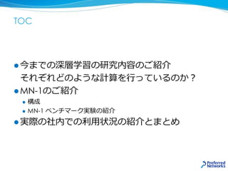 TOC
 今までの深層学習の研究内容のご紹介
それぞれどのような計算を行っているのか？
 MN-1のご紹介
 構成
 MN-1 ベンチマーク実験の紹介
 実際の社内での利用状況の紹介とまとめ
 