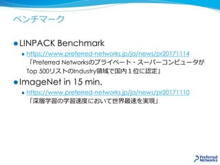 ベンチマーク
 LINPACK Benchmark
 https://www.preferred-networks.jp/ja/news/pr20171114
「Preferred Networksのプライベート・スーパーコンピュータが
Top 500リストのIndustry領域で国内１位に認定」
 ImageNet in 15 min.
 https://www.preferred-networks.jp/ja/news/pr20171110
「深層学習の学習速度において世界最速を実現」
 