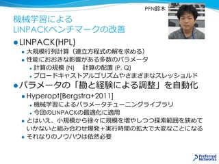 機械学習による
LINPACKベンチマークの改善
 LINPACK(HPL)
 大規模行列計算（連立方程式の解を求める）
 性能におおきな影響がある多数のパラメータ
 計算の規模 (N) 計算の配置 (P, Q)
 ブロードキャストアルゴリズムやさまざまなスレッショルド
 パラメータの「勘と経験による調整」を自動化
 Hyperopt[Bergstra+2011]
 機械学習によるパラメータチューニングライブラリ
 今回のLINPACKの最適化に適用
 とはいえ、小規模から徐々に規模を増やしつつ探索範囲を狭めて
いかないと組み合わせ爆発＋実行時間の拡大で大変なことになる
 それなりのノウハウは依然必要
PFN鈴木
 