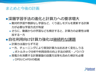 まとめと今後の計画
 深層学習手法の進化と計算力への要求増大
 敵対的学習や教師なし学習など、くり返しモデルを更新する計算
力が必要な学習方式が有望
 さらに、動画からの学習なども検討すると、計算力の必要性は増
加する一方
 自社利用向け計算力強化は継続的な課題
 計算力は遠からず不足
 一方、チューニングにより実効計算力はおおきく変化しうる
 ボトルネック分析や利用効率の向上手法の研究・ノウハウ
 高電力を消費する計算基盤の設置方法等も含めた検討も必要
 OPEX/CAPEXの低減
 