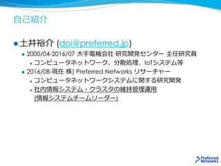 自己紹介
 土井裕介 (doi@preferred.jp)
 2000/04-2016/07 大手電機会社 研究開発センター 主任研究員
 コンピュータネットワーク、分散処理、IoTシステム等
 2016/08-現在 株) Preferred Networks リサーチャー
 コンピュータネットワークシステムに関する研究開発
 社内情報システム・クラスタの維持管理運用
(情報システムチームリーダー)
 