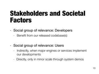 Stakeholders and Societal
Factors
- Social group of relevance: Developers

- Beneﬁt from our released codebase(s)
- Social group of relevance: Users

- Indirectly, when major engines or services implement
our developments
- Directly, only in minor scale through system demos
10
 