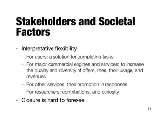 Stakeholders and Societal
Factors
- Interpretative ﬂexibility

- For users: a solution for completing tasks
- For major commercial engines and services: to increase
the quality and diversity of offers, then, their usage, and
revenues
- For other services: their promotion in responses
- For researchers: contributions, and curiosity
- Closure is hard to foresee
11
 