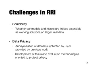 Challenges in RRI
- Scalability

- Whether our models and results are indeed extensible
as working solutions on larger, real data
- Data Privacy

- Anonymization of datasets (collected by us or
provided by previous work)
- Development of tasks and evaluation methodologies
oriented to protect privacy
12
 