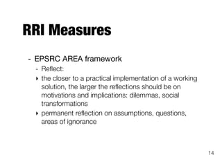 RRI Measures
- EPSRC AREA framework

- Reﬂect:
‣ the closer to a practical implementation of a working
solution, the larger the reﬂections should be on
motivations and implications: dilemmas, social
transformations
‣ permanent reﬂection on assumptions, questions,
areas of ignorance
14
 