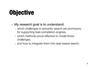 Objective
- My research goal is to understand:

- which challenges in semantic search are promissory
for supporting task-completion engines,
- which methods prove effective to model those
challenges,
- and how to integrate them into task-based search.
4
 