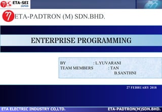 ETA ELECTRIC INDUSTRY CO,LTD. ETA-PADTRON(M)SDN.BHD.
ETA-PADTRON (M) SDN.BHD.
27 FEBRUARY 2018
ENTERPRISE PROGRAMMING
BY : L.YUVARANI
TEAM MEMBERS : TAN
B.SANTHNI
 