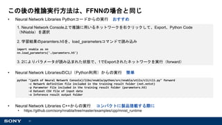21
この後の推論実行方法は、FFNNの場合と同じ
• Neural Network Libraries Pythonコードからの実行 おすすめ
• Neural Network LibrariesのCLI（Python利用）からの実行 簡単
• Neural Network Libraries C++からの実行 コンパクトに製品搭載する際に
• https://github.com/sony/nnabla/tree/master/examples/cpp/mnist_runtime
python "(path of Neural Network Console)/libs/nnabla/python/src/nnabla/utils/cli/cli.py" forward
-c Network definition file included in the training result folder (net.nntxt)
-p Parameter file included in the training result folder (parameters.h5)
-d Dataset CSV file of input data
-o Inference result output folder
1. Neural Network Console上で推論に用いるネットワークを右クリックして、Export、Python Code
（NNabla）を選択
2. 学習結果のparamters.h5を、load_parametersコマンドで読み込み
import nnabla as nn
nn.load_parameters('./parameters.h5')
3. 2によりパラメータが読み込まれた状態で、1でExportされたネットワークを実行（forward）
 