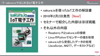 sakura.ioではじめるIoT電子工作
• sakura.ioを使ったIoT工作の解説書
• 2018年2月2日発売 [New!]
• セミナーで紹介した内容はほぼ掲載
• それ以外の内容
• Raspberry Piとsakura.ioの接続
• LinuxやPythonでセンサーの値を処理
• sakura.ioから受信したデータの処理
(JavaScript、MQTT、データストアなど)
14
1
 