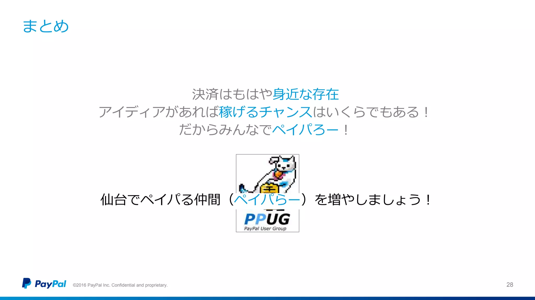 まとめ
©2016 PayPal Inc. Confidential and proprietary. 28
決済はもはや身近な存在
アイディアがあれば稼げるチャンスはいくらでもある！
だからみんなでペイパろー！
仙台でペイパる仲間（ペイパらー）を増やしましょう！
 
