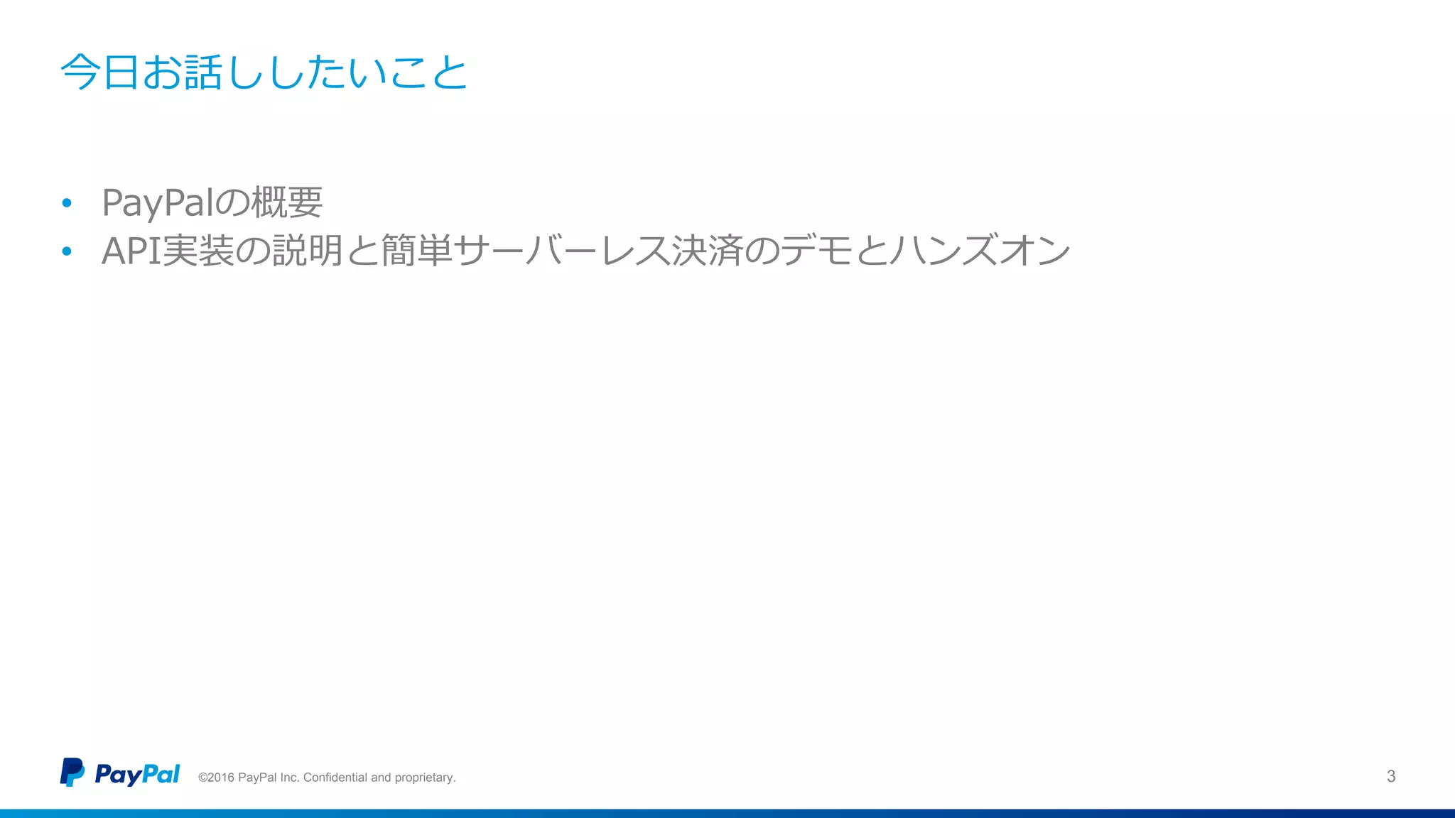 今日お話ししたいこと
©2016 PayPal Inc. Confidential and proprietary. 3
• PayPalの概要
• API実装の説明と簡単サーバーレス決済のデモとハンズオン
 