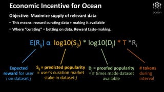 Economic Incentive for Ocean
Objective: Maximize supply of relevant data
• This means: reward curating data + making it available
• Where “curating” = betting on data. Reward taste-making.
E(Rij) α log10(Sij) * log10(Dj) * T *Ri
Expected
reward for user
i on dataset j
Dj = proofed popularity
= # times made dataset
available
Sij = predicted popularity
= user’s curation market
stake in dataset j
# tokens
during
interval
 