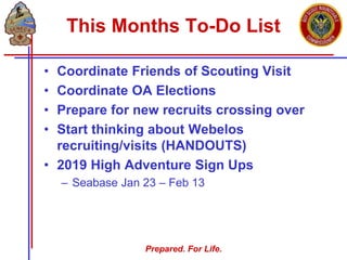 Prepared. For Life.
This Months To-Do List
• Coordinate Friends of Scouting Visit
• Coordinate OA Elections
• Prepare for new recruits crossing over
• Start thinking about Webelos
recruiting/visits (HANDOUTS)
• 2019 High Adventure Sign Ups
– Seabase Jan 23 – Feb 13
 