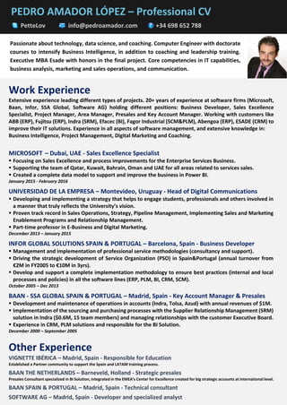 PEDRO AMADOR LÓPEZ – Professional CV
PetteLov info@pedroamador.com +34 698 652 788
Work Experience
Extensive experience leading different types of projects. 20+ years of experience at software firms (Microsoft,
Baan, Infor, SSA Global, Software AG) holding different positions: Business Developer, Sales Excellence
Specialist, Project Manager, Area Manager, Presales and Key Account Manager. Working with customers like
ABB (ERP), Fujitsu (ERP), Indra (SRM), Efacec (BI), Fagor Industrial (SCM&PLM), Abengoa (ERP), ESADE (CRM) to
improve their IT solutions. Experience in all aspects of software management, and extensive knowledge in:
Business Intelligence, Project Management, Digital Marketing and Coaching.
MICROSOFT – Dubai, UAE - Sales Excellence Specialist
▪ Focusing on Sales Excellence and process improvements for the Enterprise Services Business.
▪ Supporting the team of Qatar, Kuwait, Bahrain, Oman and UAE for all areas related to services sales.
▪ Created a complete data model to support and improve the business in Power BI.
January 2015 - February 2016
UNIVERSIDAD DE LA EMPRESA – Montevideo, Uruguay - Head of Digital Communications
▪ Developing and implementing a strategy that helps to engage students, professionals and others involved in
a manner that truly reflects the University’s vision.
▪ Proven track record in Sales Operations, Strategy, Pipeline Management, Implementing Sales and Marketing
Enablement Programs and Relationship Management.
▪ Part-time professor in E-Business and Digital Marketing.
December 2013 – January 2015
INFOR GLOBAL SOLUTIONS SPAIN & PORTUGAL – Barcelona, Spain - Business Developer
▪ Management and implementation of professional service methodologies (consultancy and support).
▪ Driving the strategic development of Service Organization (PSO) in Spain&Portugal (annual turnover from
€2M in FY2005 to €10M in 3yrs).
▪ Develop and support a complete implementation methodology to ensure best practices (internal and local
processes and policies) in all the software lines (ERP, PLM, BI, CRM, SCM).
October 2005 – Dec 2013
BAAN - SSA GLOBAL SPAIN & PORTUGAL – Madrid, Spain - Key Account Manager & Presales
▪ Development and maintenance of operations in accounts (Indra, Tolsa, Azud) with annual revenues of $1M.
▪ Implementation of the sourcing and purchasing processes with the Supplier Relationship Management (SRM)
solution in Indra ($0.6M, 15 team members) and managing relationships with the customer Executive Board.
▪ Experience in CRM, PLM solutions and responsible for the BI Solution.
December 2000 – September 2005
Other Experience
VIGNETTE IBÉRICA – Madrid, Spain - Responsible for Education
Established a Partner community to support the Spain and LATAM training process.
BAAN THE NETHERLANDS – Barneveld, Holland - Strategic presales
Presales Consultant specialized in BI Solution, integrated in the EMEA’s Center for Excellence created for big strategic accounts at international level.
BAAN SPAIN & PORTUGAL – Madrid, Spain - Technical consultant
SOFTWARE AG – Madrid, Spain - Developer and specialized analyst
Passionate about technology, data science, and coaching. Computer Engineer with doctorate
courses to intensify Business Intelligence, in addition to coaching and leadership training.
Executive MBA Esade with honors in the final project. Core competencies in IT capabilities,
business analysis, marketing and sales operations, and communication.
 