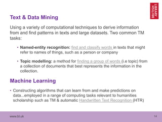 www.bl.uk 14
Text & Data Mining
Using a variety of computational techniques to derive information
from and find patterns in texts and large datasets. Two common TM
tasks:
• Named-entity recognition: find and classify words in texts that might
refer to names of things, such as a person or company
• Topic modelling: a method for finding a group of words (i.e topic) from
a collection of documents that best represents the information in the
collection.
Machine Learning
• Constructing algorithms that can learn from and make predictions on
data...employed in a range of computing tasks relevant to humanities
scholarship such as TM & automatic Handwritten Text Recognition (HTR)
 
