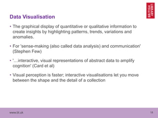 www.bl.uk 18
Data Visualisation
• The graphical display of quantitative or qualitative information to
create insights by highlighting patterns, trends, variations and
anomalies.
• For 'sense-making (also called data analysis) and communication'
(Stephen Few)
• '…interactive, visual representations of abstract data to amplify
cognition' (Card et al)
• Visual perception is faster; interactive visualisations let you move
between the shape and the detail of a collection
 