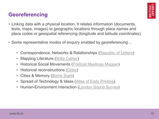 www.bl.uk 22
Georeferencing
• Linking data with a physical location. It relates information (documents,
texts, maps, images) to geographic locations through place names and
place codes or geospatial referencing (longitude and latitude coordinates).
• Some representative modes of enquiry enabled by georeferencing…
• Correspondence, Networks & Relationships (Republic of Letters)
• Mapping Literature (Willa Cather)
• Historical Social Movements (Political Meetings Mapper)
• Historical reconstructions (Orbis)
• Cities & Memory (Bomb Sight)
• Spread of Technology & Ideas (Atlas of Early Printing)
• Human-Environment Interaction (London Sound Survey)
 