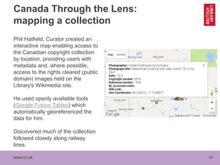 www.bl.uk 24
Canada Through the Lens:
mapping a collection
Phil Hatfield, Curator created an
interactive map enabling access to
the Canadian copyright collection
by location, providing users with
metadata and, where possible,
access to the rights cleared (public
domain) images held on the
Library's Wikimedia site.
He used openly available tools
(Google Fusion Tables) which
automatically georeferenced the
data for him.
Discovered much of the collection
followed closely along railway
lines.
 