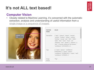 www.bl.uk 25
Computer Vision
• Closely related to Machine Learning, it’s concerned with the automatic
extraction, analysis and understanding of useful information from a
single image or a sequence of images.
It’s not ALL text based!
 