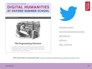 www.bl.uk 34
#digitalhumanities
dancohen/lists/digitalhumanities
@ProfHacker
@Dhnow
@BL_DigiSchol
And more links to resources here: http://scottbot.net/teaching-yourself-to-code-in-dh/
 