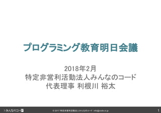 1© 2017 特定非営利活動法人みんなのコード info@code.or.jp
プログラミング教育明日会議
2018年2月
特定非営利活動法人みんなのコード
代表理事 利根川 裕太
 