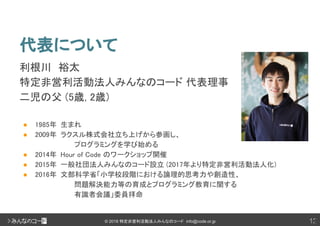 12© 2018 特定非営利活動法人みんなのコード info@code.or.jp
代表について
利根川　裕太
特定非営利活動法人みんなのコード 代表理事　
二児の父 (5歳, 2歳)
● 1985年 生まれ
● 2009年 ラクスル株式会社立ち上げから参画し、
プログラミングを学び始める
● 2014年 Hour of Code のワークショップ開催
● 2015年 一般社団法人みんなのコード設立 (2017年より特定非営利活動法人化)
● 2016年 文部科学省「小学校段階における論理的思考力や創造性、
問題解決能力等の育成とプログラミング教育に関する
有識者会議」委員拝命
12
 