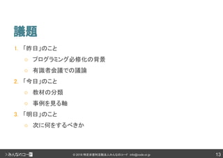 13© 2018 特定非営利活動法人みんなのコード info@code.or.jp
議題
1. 「昨日」のこと
○ プログラミング必修化の背景
○ 有識者会議での議論
2. 「今日」のこと
○ 教材の分類
○ 事例を見る軸
3. 「明日」のこと
○ 次に何をするべきか
 