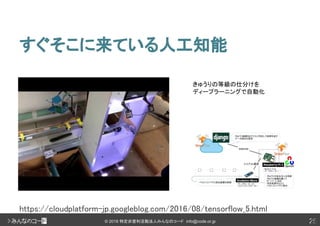 25© 2018 特定非営利活動法人みんなのコード info@code.or.jp
すぐそこに来ている人工知能
25
https://cloudplatform-jp.googleblog.com/2016/08/tensorflow_5.html
きゅうりの等級の仕分けを
ディープラーニングで自動化
 
