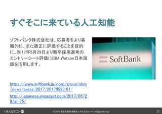 26© 2018 特定非営利活動法人みんなのコード info@code.or.jp
すぐそこに来ている人工知能
26
ソフトバンク株式会社は、応募者をより客
観的に、また適正に評価することを目的
に、2017年5月29日より新卒採用選考の
エントリーシート評価にIBM Watson日本語
版を活用します。
https://www.softbank.jp/corp/group/sbm
/news/press/2017/20170529_01/
http://japanese.engadget.com/2017/05/2
9/ai-75/
 
