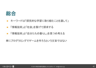 46© 2018 特定非営利活動法人みんなのコード info@code.or.jp
総合
46
● キーワードは「探究的な学習に取り組むことを通して」
● 「情報技術」と「社会」を繋げて探求する
● 「情報技術」と「自分たちの暮らし」を見つめ考える
単にプログラミングでゲームを作ろうという主旨ではない
 