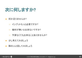 60© 2018 特定非営利活動法人みんなのコード info@code.or.jp
次に何しますか?
● 何か足りませんか?
○ インプットもっと必要ですか?
○ 機材が無いと出来ないですか?
○ 予算なくても出来ることありませんか?
● 少し考えてみましょう
● 隣の人と話してみましょう
 