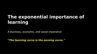 The exponential importance of
learning
A business, economic, and social imperative
“The learning curve is the earning curv...