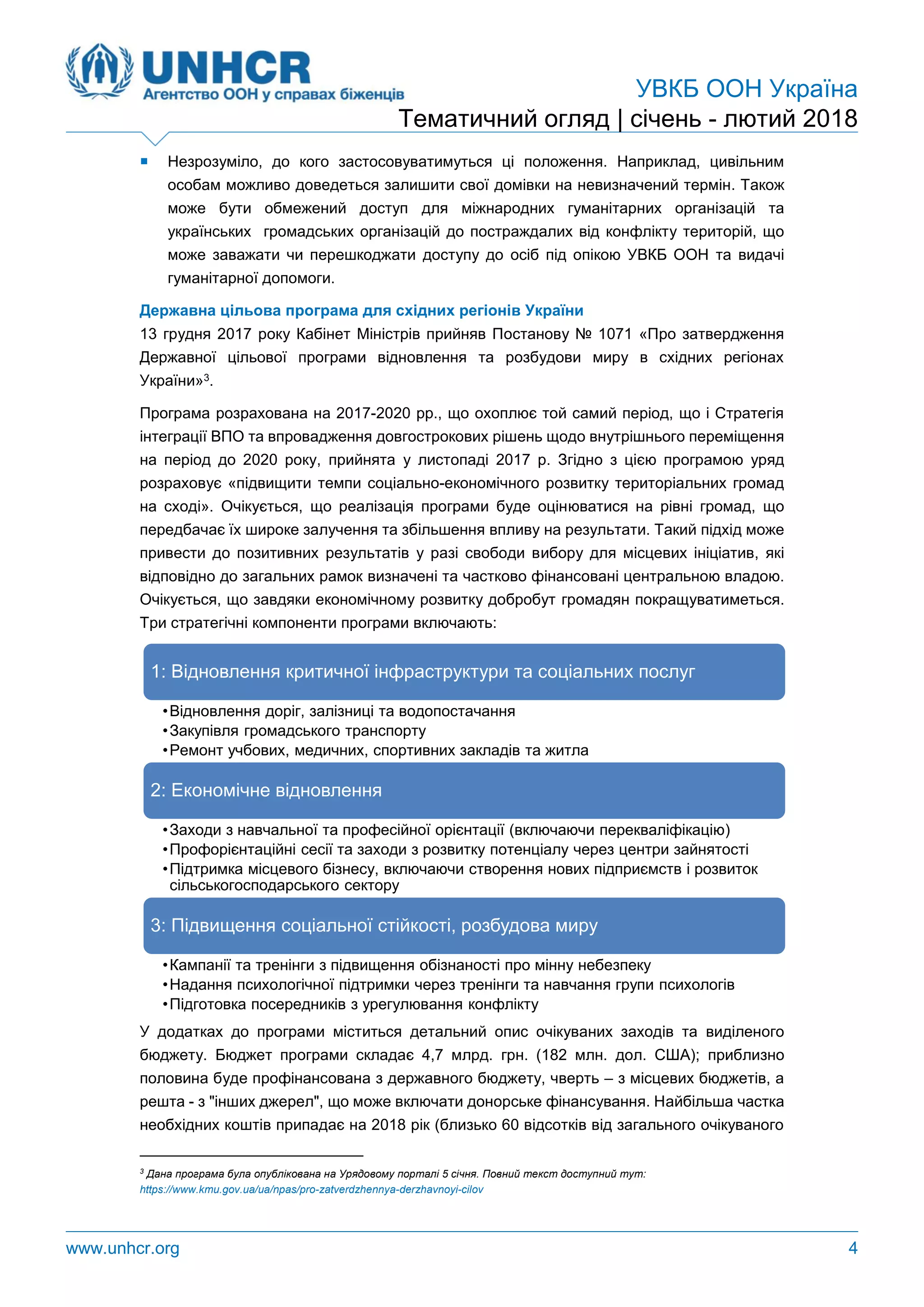 УВКБ ООН Україна
Тематичний огляд | січень - лютий 2018
www.unhcr.org 4
 Незрозуміло, до кого застосовуватимуться ці положення. Наприклад, цивільним
особам можливо доведеться залишити свої домівки на невизначений термін. Також
може бути обмежений доступ для міжнародних гуманітарних організацій та
українських громадських організацій до постраждалих від конфлікту територій, що
може заважати чи перешкоджати доступу до осіб під опікою УВКБ ООН та видачі
гуманітарної допомоги.
Державна цільова програма для східних регіонів України
13 грудня 2017 року Кабінет Міністрів прийняв Постанову № 1071 «Про затвердження
Державної цільової програми відновлення та розбудови миру в східних регіонах
України»3.
Програма розрахована на 2017-2020 рр., що охоплює той самий період, що і Стратегія
інтеграції ВПО та впровадження довгострокових рішень щодо внутрішнього переміщення
на період до 2020 року, прийнята у листопаді 2017 р. Згідно з цією програмою уряд
розраховує «підвищити темпи соціально-економічного розвитку територіальних громад
на сході». Очікується, що реалізація програми буде оцінюватися на рівні громад, що
передбачає їх широке залучення та збільшення впливу на результати. Такий підхід може
привести до позитивних результатів у разі свободи вибору для місцевих ініціатив, які
відповідно до загальних рамок визначені та частково фінансовані центральною владою.
Очікується, що завдяки економічному розвитку добробут громадян покращуватиметься.
Три стратегічні компоненти програми включають:
У додатках до програми міститься детальний опис очікуваних заходів та виділеного
бюджету. Бюджет програми складає 4,7 млрд. грн. (182 млн. дол. США); приблизно
половина буде профінансована з державного бюджету, чверть – з місцевих бюджетів, а
решта - з "інших джерел", що може включати донорське фінансування. Найбільша частка
необхідних коштів припадає на 2018 рік (близько 60 відсотків від загального очікуваного
3
Дана програма була опублікована на Урядовому порталі 5 січня. Повний текст доступний тут:
https://www.kmu.gov.ua/ua/npas/pro-zatverdzhennya-derzhavnoyi-cilov
1: Відновлення критичної інфраструктури та соціальних послуг
•Відновлення доріг, залізниці та водопостачання
•Закупівля громадського транспорту
•Ремонт учбових, медичних, спортивних закладів та житла
2: Економічне відновлення
•Заходи з навчальної та професійної орієнтації (включаючи перекваліфікацію)
•Профорієнтаційні сесії та заходи з розвитку потенціалу через центри зайнятості
•Підтримка місцевого бізнесу, включаючи створення нових підприємств і розвиток
сільськогосподарського сектору
3: Підвищення соціальної стійкості, розбудова миру
•Кампанії та тренінги з підвищення обізнаності про мінну небезпеку
•Надання психологічної підтримки через тренінги та навчання групи психологів
•Підготовка посередників з урегулювання конфлікту
 