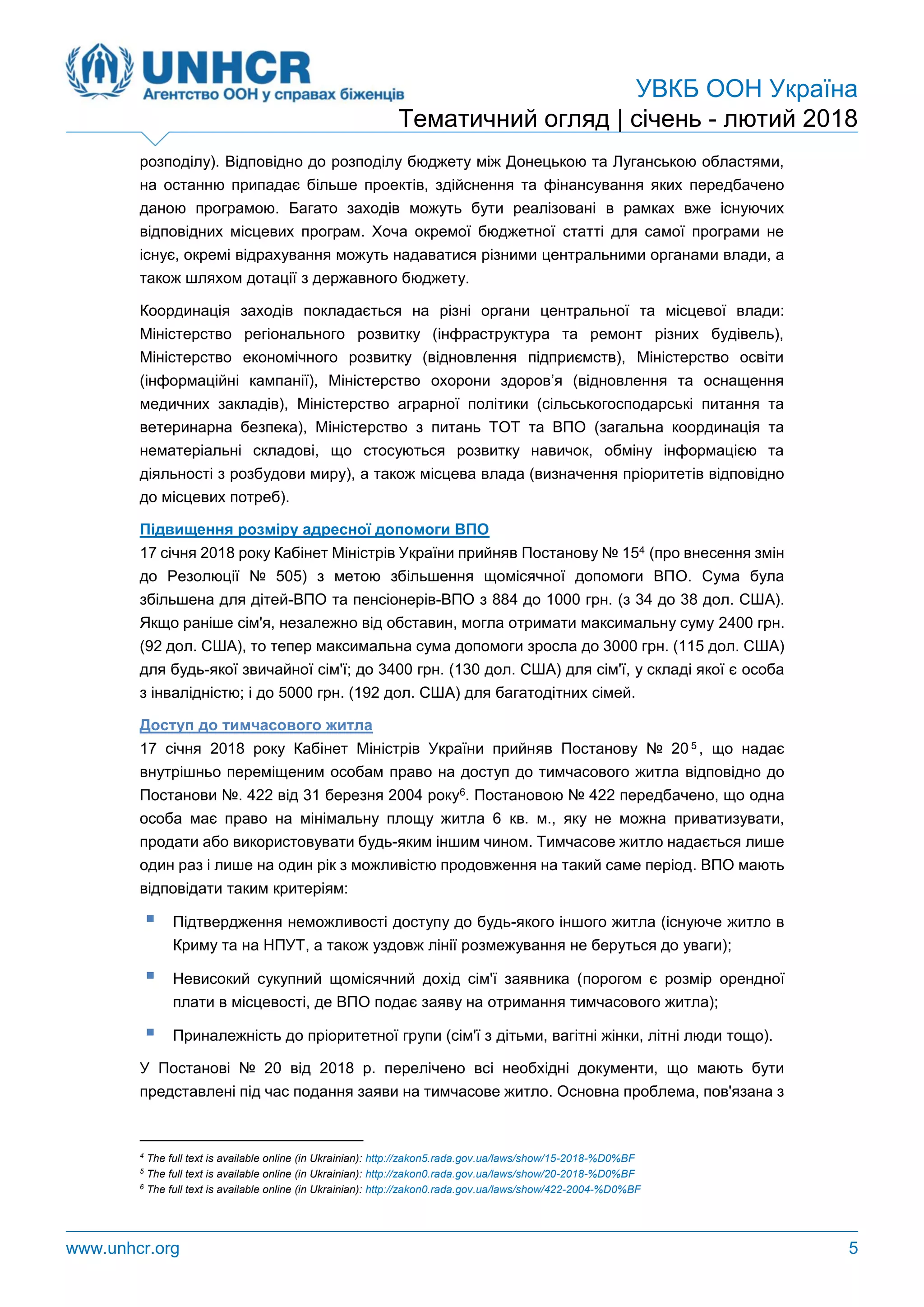 УВКБ ООН Україна
Тематичний огляд | січень - лютий 2018
www.unhcr.org 5
розподілу). Відповідно до розподілу бюджету між Донецькою та Луганською областями,
на останню припадає більше проектів, здійснення та фінансування яких передбачено
даною програмою. Багато заходів можуть бути реалізовані в рамках вже існуючих
відповідних місцевих програм. Хоча окремої бюджетної статті для самої програми не
існує, окремі відрахування можуть надаватися різними центральними органами влади, а
також шляхом дотації з державного бюджету.
Координація заходів покладається на різні органи центральної та місцевої влади:
Міністерство регіонального розвитку (інфраструктура та ремонт різних будівель),
Міністерство економічного розвитку (відновлення підприємств), Міністерство освіти
(інформаційні кампанії), Міністерство охорони здоров’я (відновлення та оснащення
медичних закладів), Міністерство аграрної політики (сільськогосподарські питання та
ветеринарна безпека), Міністерство з питань ТОТ та ВПО (загальна координація та
нематеріальні складові, що стосуються розвитку навичок, обміну інформацією та
діяльності з розбудови миру), а також місцева влада (визначення пріоритетів відповідно
до місцевих потреб).
Підвищення розміру адресної допомоги ВПО
17 січня 2018 року Кабінет Міністрів України прийняв Постанову № 154 (про внесення змін
до Резолюції № 505) з метою збільшення щомісячної допомоги ВПО. Сума була
збільшена для дітей-ВПО та пенсіонерів-ВПО з 884 до 1000 грн. (з 34 до 38 дол. США).
Якщо раніше сім'я, незалежно від обставин, могла отримати максимальну суму 2400 грн.
(92 дол. США), то тепер максимальна сума допомоги зросла до 3000 грн. (115 дол. США)
для будь-якої звичайної сім'ї; до 3400 грн. (130 дол. США) для сім'ї, у складі якої є особа
з інвалідністю; і до 5000 грн. (192 дол. США) для багатодітних сімей.
Доступ до тимчасового житла
17 січня 2018 року Кабінет Міністрів України прийняв Постанову № 20 5 , що надає
внутрішньо переміщеним особам право на доступ до тимчасового житла відповідно до
Постанови №. 422 від 31 березня 2004 року6. Постановою № 422 передбачено, що одна
особа має право на мінімальну площу житла 6 кв. м., яку не можна приватизувати,
продати або використовувати будь-яким іншим чином. Тимчасове житло надається лише
один раз і лише на один рік з можливістю продовження на такий саме період. ВПО мають
відповідати таким критеріям:
 Підтвердження неможливості доступу до будь-якого іншого житла (існуюче житло в
Криму та на НПУТ, а також уздовж лінії розмежування не беруться до уваги);
 Невисокий сукупний щомісячний дохід сім'ї заявника (порогом є розмір орендної
плати в місцевості, де ВПО подає заяву на отримання тимчасового житла);
 Приналежність до пріоритетної групи (сім'ї з дітьми, вагітні жінки, літні люди тощо).
У Постанові № 20 від 2018 р. перелічено всі необхідні документи, що мають бути
представлені під час подання заяви на тимчасове житло. Основна проблема, пов'язана з
4
The full text is available online (in Ukrainian): http://zakon5.rada.gov.ua/laws/show/15-2018-%D0%BF
5
The full text is available online (in Ukrainian): http://zakon0.rada.gov.ua/laws/show/20-2018-%D0%BF
6
The full text is available online (in Ukrainian): http://zakon0.rada.gov.ua/laws/show/422-2004-%D0%BF
 