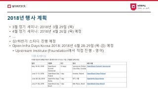 • 3월 정기 세미나: 2018년 3월 29일 (목)
• 4월 정기 세미나: 2018년 4월 26일 (목) 예정
• …
• 상/하반기 스터디 진행 예정
• Open Infra Days Korea 2018: 2018년 6월 28-29일 (목-금) 예정
+ Upstream Institute (Foundation에서 직접 진행 – 영어)
2018년 행사 계획
 