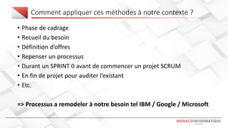 Comment appliquer ces méthodes à notre contexte ?
• Phase de cadrage
• Recueil du besoin
• Définition d’offres
• Repenser un processus
• Durant un SPRINT 0 avant de commencer un projet SCRUM
• En fin de projet pour auditer l’existant
• Etc.
=> Processus a remodeler à notre besoin tel IBM / Google / Microsoft
 