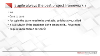 Is agile always the best project framework ?
• No
• Case to case
• For agile the team need to be available, collaborative, skilled
• It is a culture, if the customer don’t embraise it… nevermind
• Require more than 2 person 
 